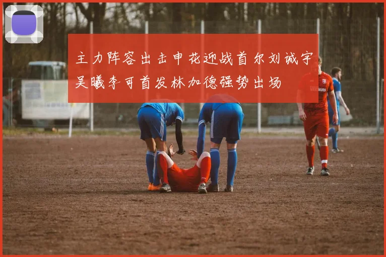 主力阵容出击申花迎战首尔刘诚宇吴曦李可首发林加德强势出场