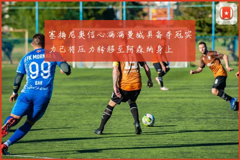 塞梅尼奥信心满满曼城具备夺冠实力已将压力转移至阿森纳身上