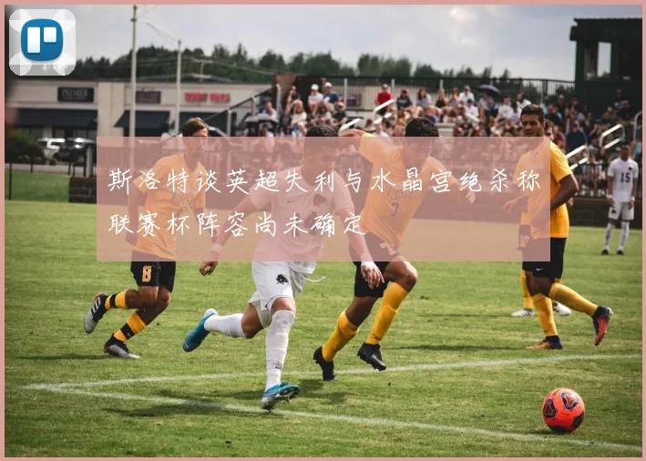 斯洛特谈英超失利与水晶宫绝杀称联赛杯阵容尚未确定
