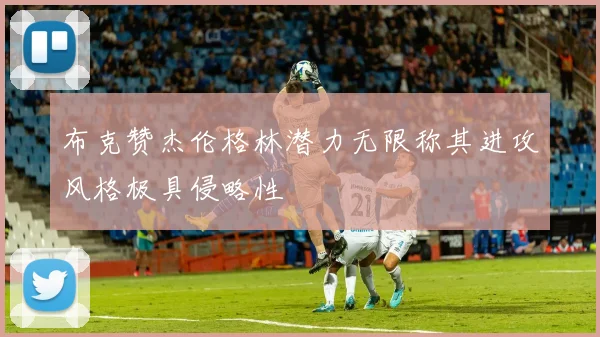 布克赞杰伦格林潜力无限称其进攻风格极具侵略性