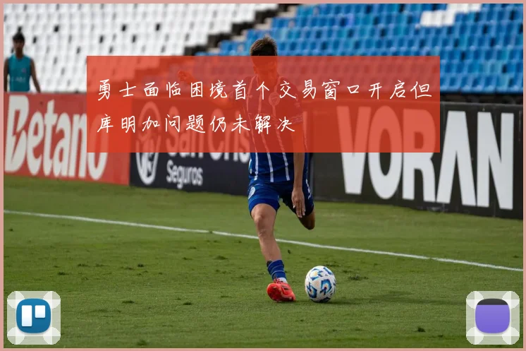 勇士面临困境首个交易窗口开启但库明加问题仍未解决