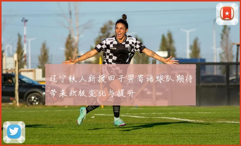 辽宁铁人新援田子羿寄语球队期待带来积极变化与提升