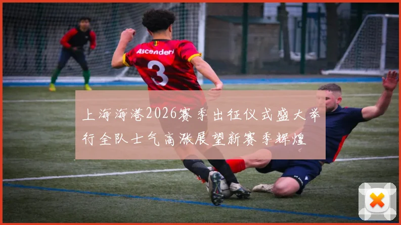 上海海港2026赛季出征仪式盛大举行全队士气高涨展望新赛季辉煌