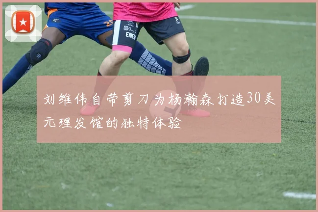 刘维伟自带剪刀为杨瀚森打造30美元理发馆的独特体验