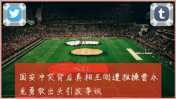 国安冲突背后真相王刚遭推搡曹永竞勇敢出头引发争议