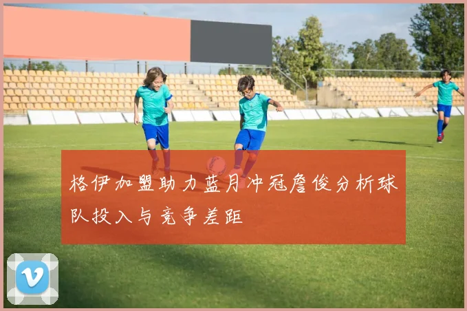 格伊加盟助力蓝月冲冠詹俊分析球队投入与竞争差距