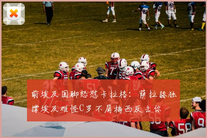 前埃及国脚怒怼卡拉格：萨拉赫独撑埃及难怪C罗不屑梅西反击你