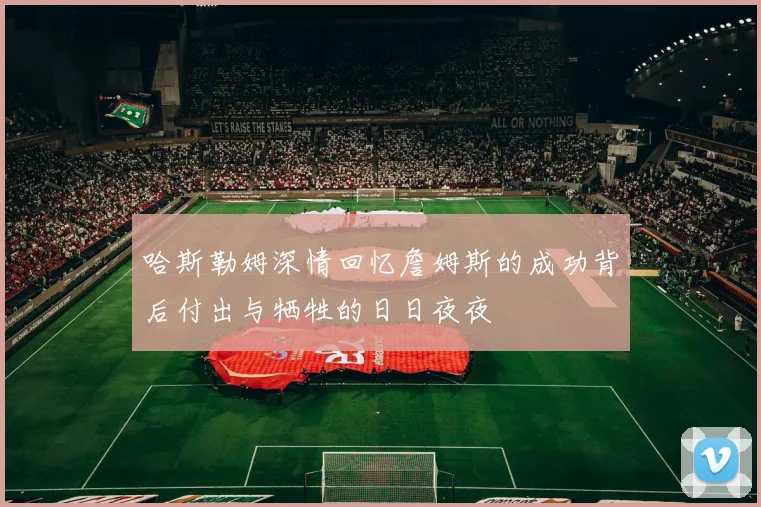 哈斯勒姆深情回忆詹姆斯的成功背后付出与牺牲的日日夜夜