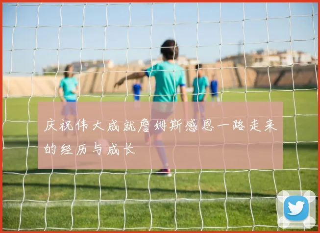 庆祝伟大成就詹姆斯感恩一路走来的经历与成长