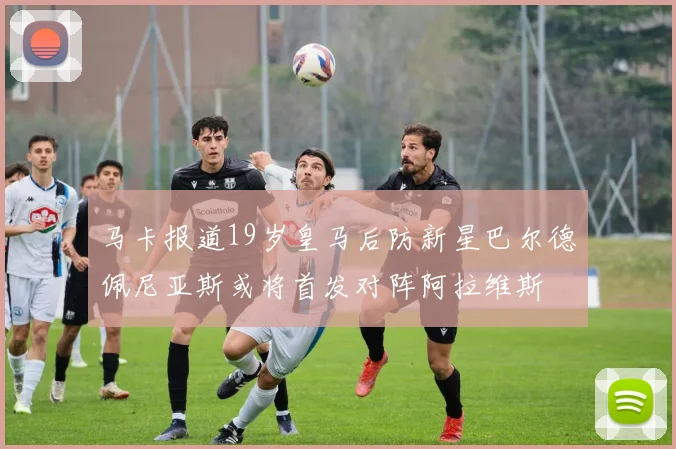 马卡报道19岁皇马后防新星巴尔德佩尼亚斯或将首发对阵阿拉维斯