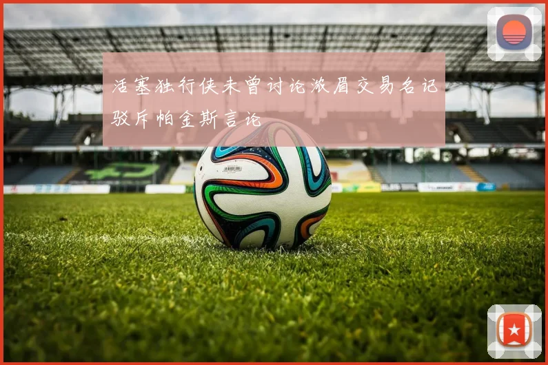 活塞独行侠未曾讨论浓眉交易名记驳斥帕金斯言论