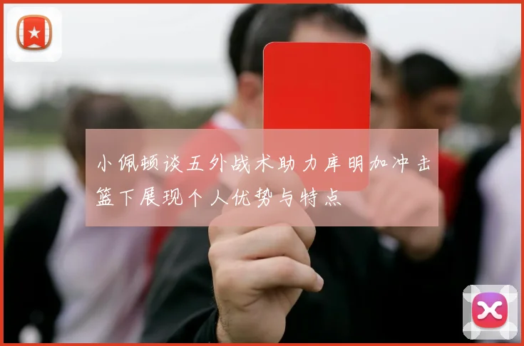 小佩顿谈五外战术助力库明加冲击篮下展现个人优势与特点