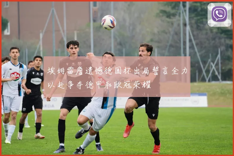 埃姆雷詹遗憾德国杯出局誓言全力以赴争夺德甲和欧冠荣耀