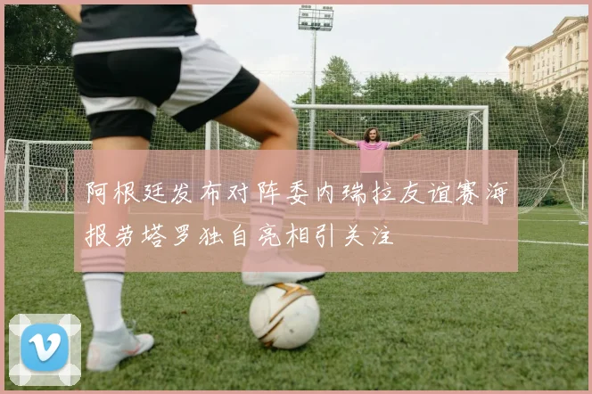 阿根廷发布对阵委内瑞拉友谊赛海报劳塔罗独自亮相引关注