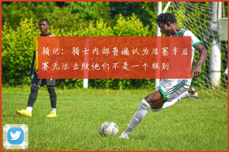 骑记：骑士内部普遍认为活塞季后赛无法击败他们不是一个级别
