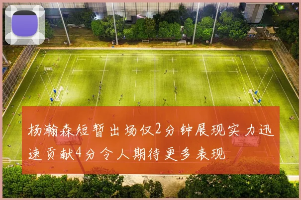 杨瀚森短暂出场仅2分钟展现实力迅速贡献4分令人期待更多表现