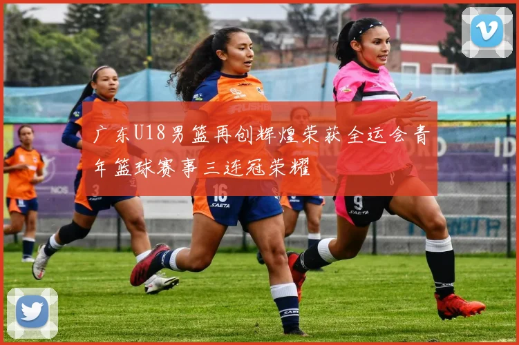 广东U18男篮再创辉煌荣获全运会青年篮球赛事三连冠荣耀