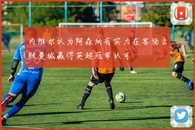 内维尔认为阿森纳有实力在客场击败曼城赢得英超冠军认可